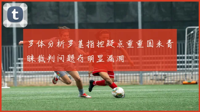 罗体分析罗基指控疑点重重国米青睐裁判问题存明显漏洞
