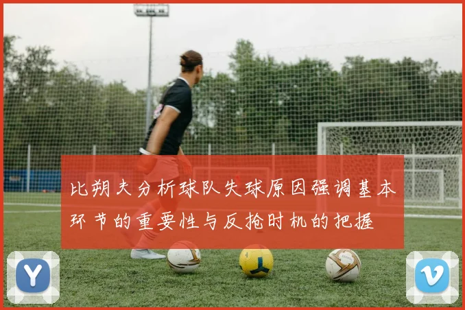 比朔夫分析球队失球原因强调基本环节的重要性与反抢时机的把握