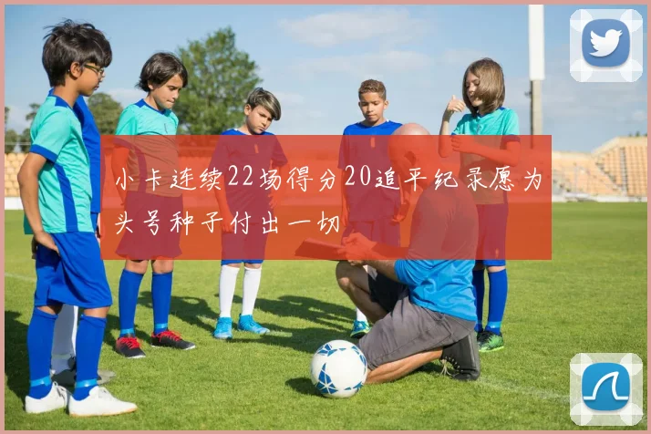 小卡连续22场得分20追平纪录愿为头号种子付出一切
