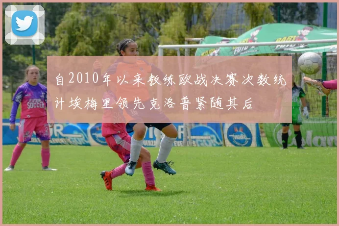 自2010年以来教练欧战决赛次数统计埃梅里领先克洛普紧随其后