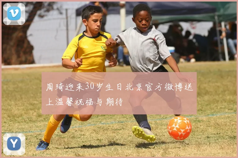 周琦迎来30岁生日北京官方微博送上温馨祝福与期待