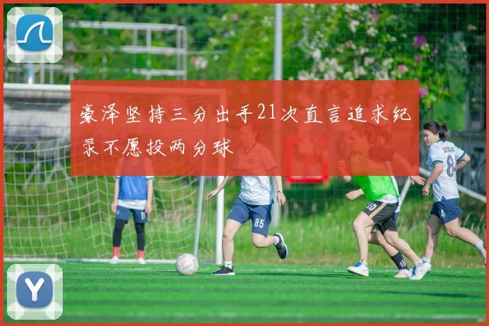 豪泽坚持三分出手21次直言追求纪录不愿投两分球