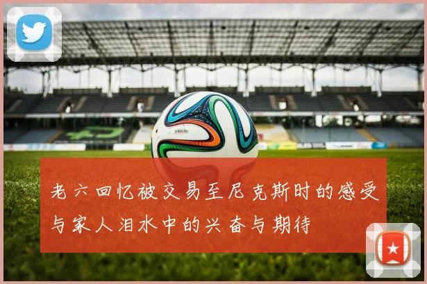 老六回忆被交易至尼克斯时的感受与家人泪水中的兴奋与期待