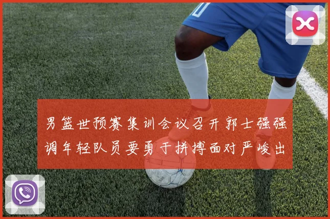男篮世预赛集训会议召开郭士强强调年轻队员要勇于拼搏面对严峻出线形势