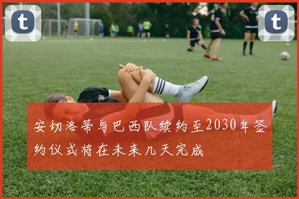 安切洛蒂与巴西队续约至2030年签约仪式将在未来几天完成