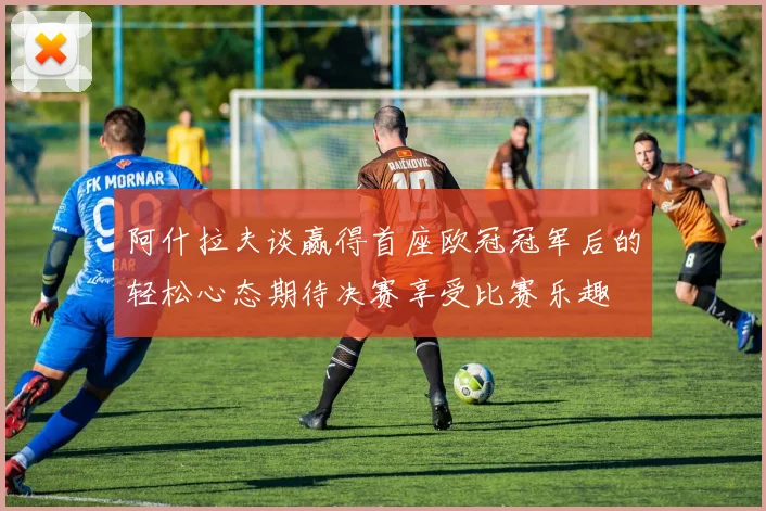 阿什拉夫谈赢得首座欧冠冠军后的轻松心态期待决赛享受比赛乐趣