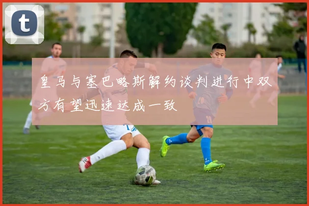 皇马与塞巴略斯解约谈判进行中双方有望迅速达成一致