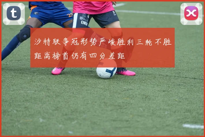 沙特联争冠形势严峻胜利三轮不胜距离榜首仍有四分差距