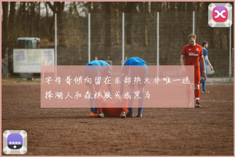 字母哥倾向留在东部热火非唯一选择湖人和森林狼或成黑马