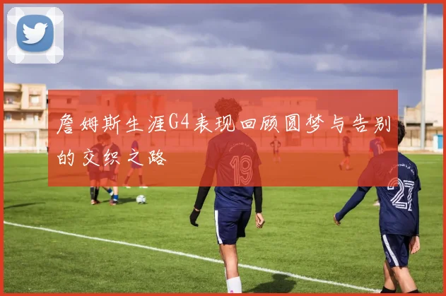 詹姆斯生涯G4表现回顾圆梦与告别的交织之路
