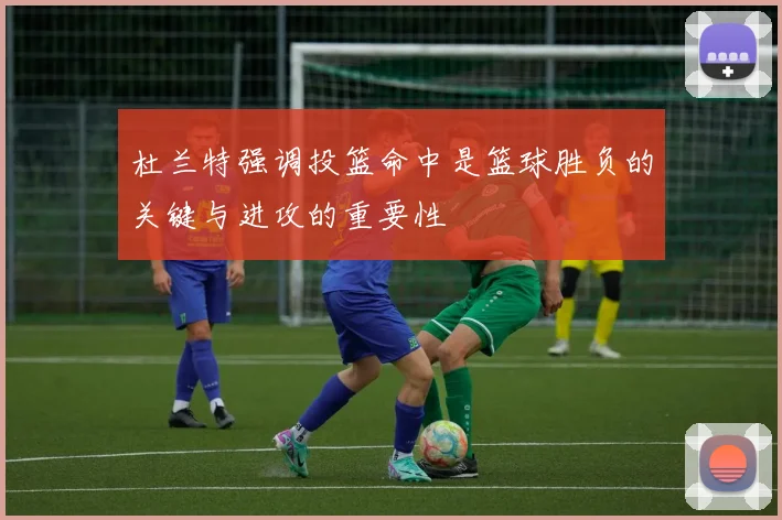 杜兰特强调投篮命中是篮球胜负的关键与进攻的重要性