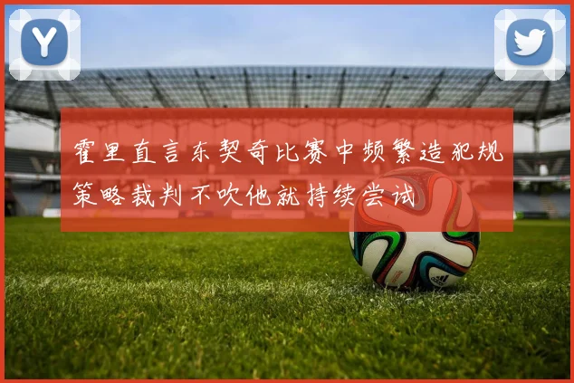霍里直言东契奇比赛中频繁造犯规策略裁判不吹他就持续尝试
