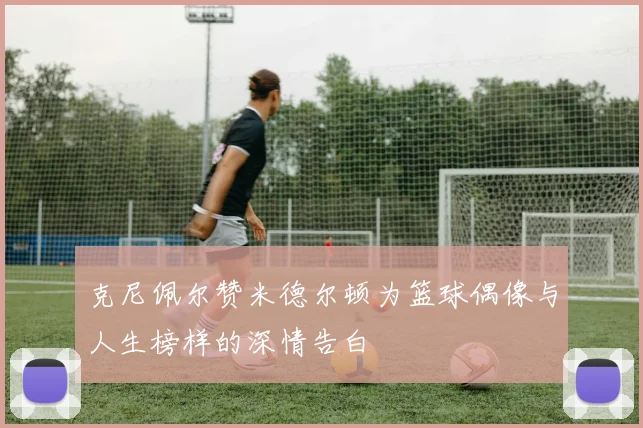 克尼佩尔赞米德尔顿为篮球偶像与人生榜样的深情告白